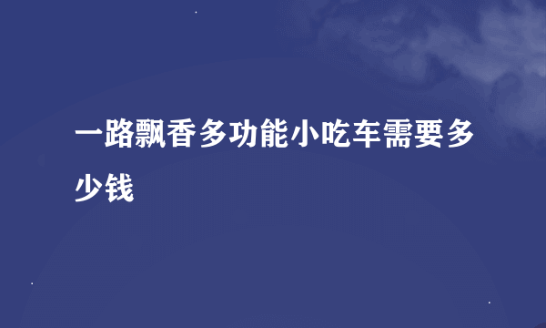 一路飘香多功能小吃车需要多少钱