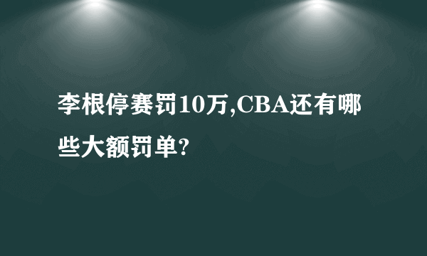 李根停赛罚10万,CBA还有哪些大额罚单?