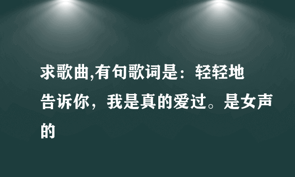 求歌曲,有句歌词是：轻轻地告诉你，我是真的爱过。是女声的