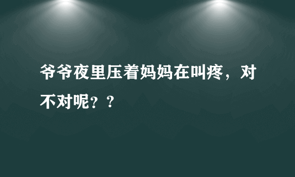 爷爷夜里压着妈妈在叫疼，对不对呢？?