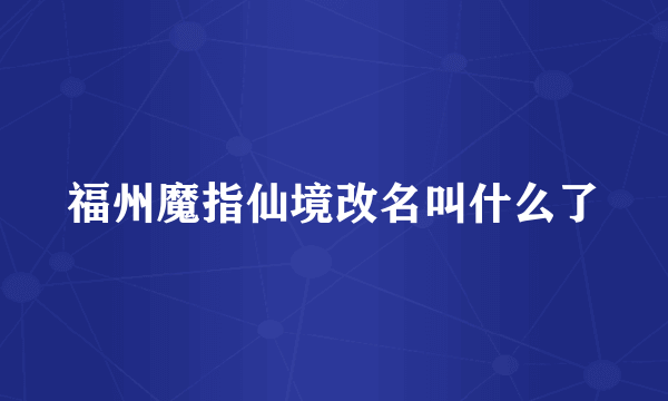 福州魔指仙境改名叫什么了