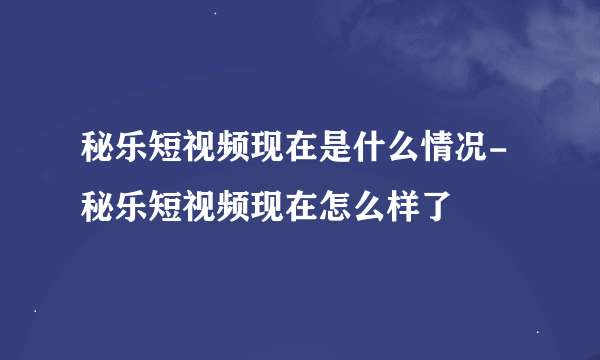 秘乐短视频现在是什么情况-秘乐短视频现在怎么样了