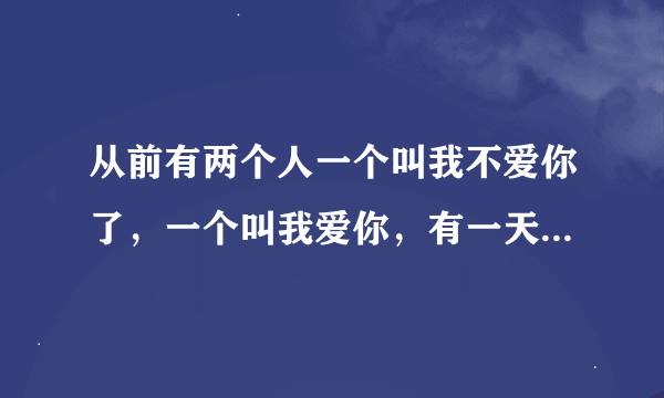 从前有两个人一个叫我不爱你了，一个叫我爱你，有一天，我不爱你了死了，请问活着的那个叫什么名字？