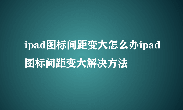 ipad图标间距变大怎么办ipad图标间距变大解决方法
