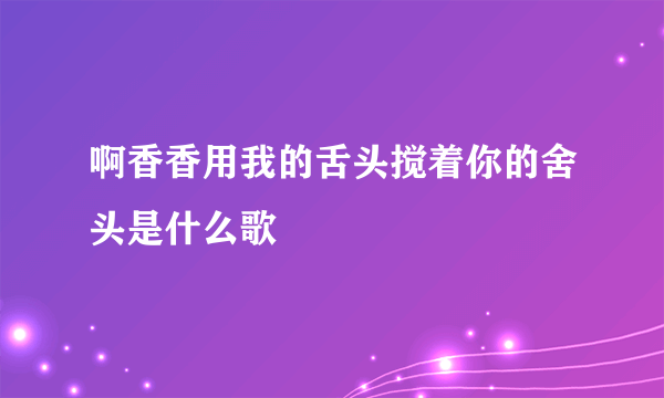 啊香香用我的舌头搅着你的舍头是什么歌