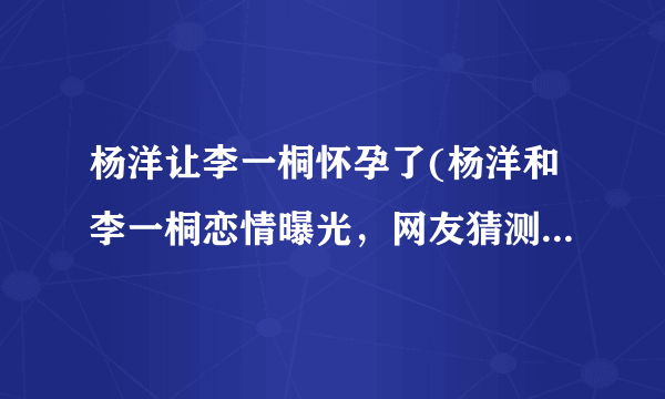 杨洋让李一桐怀孕了(杨洋和李一桐恋情曝光，网友猜测已经怀孕！)