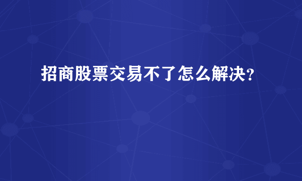 招商股票交易不了怎么解决？