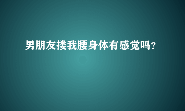 男朋友搂我腰身体有感觉吗？