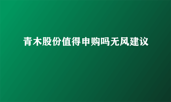 青木股份值得申购吗无风建议