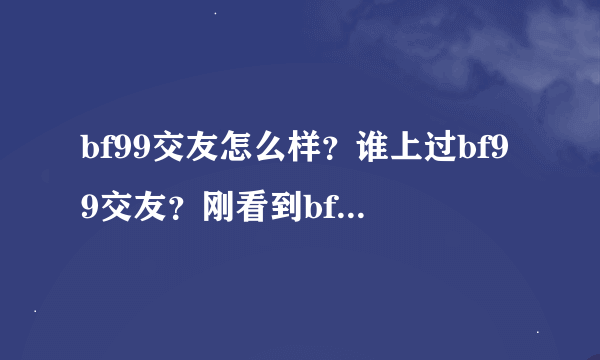 bf99交友怎么样？谁上过bf99交友？刚看到bf99交友不知道可信度怎么...