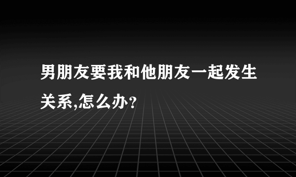 男朋友要我和他朋友一起发生关系,怎么办？