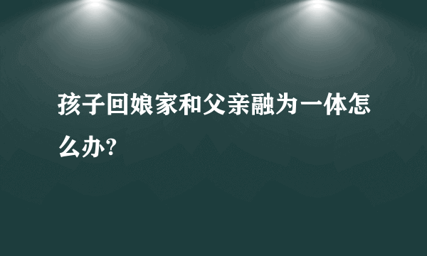 孩子回娘家和父亲融为一体怎么办?
