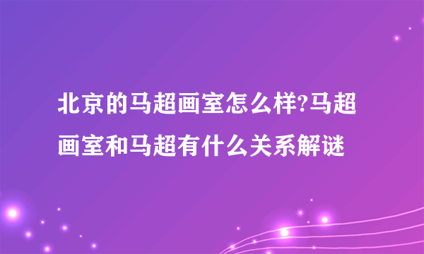 北京的马超画室怎么样?马超画室和马超有什么关系解谜