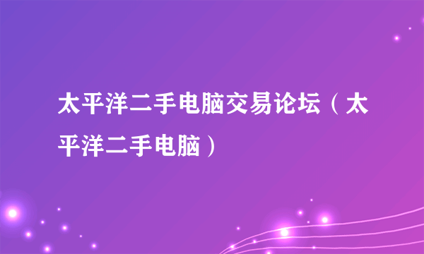 太平洋二手电脑交易论坛（太平洋二手电脑）