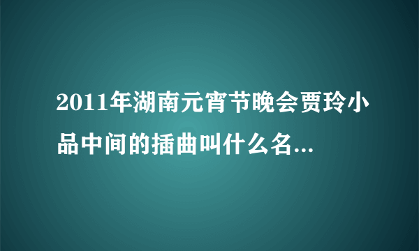 2011年湖南元宵节晚会贾玲小品中间的插曲叫什么名字非常好听的歌曲叫什...