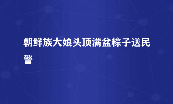 朝鲜族大娘头顶满盆粽子送民警