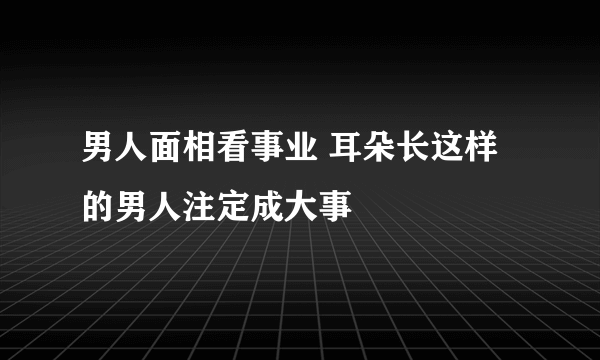 男人面相看事业 耳朵长这样的男人注定成大事