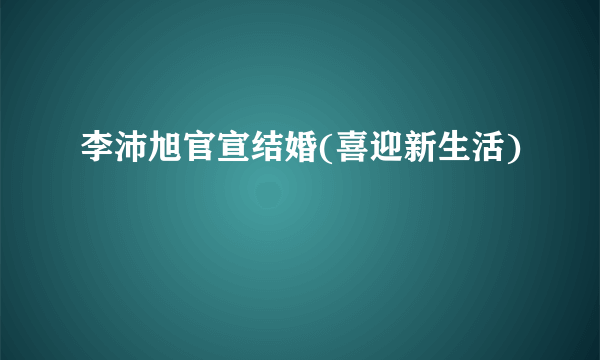 李沛旭官宣结婚(喜迎新生活)