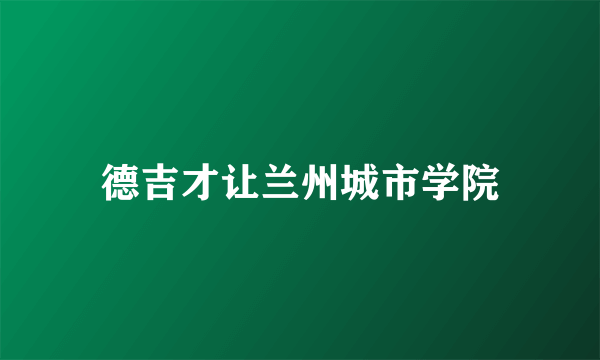 德吉才让兰州城市学院