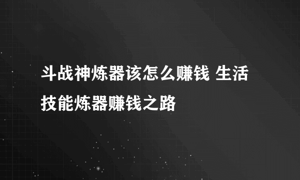 斗战神炼器该怎么赚钱 生活技能炼器赚钱之路