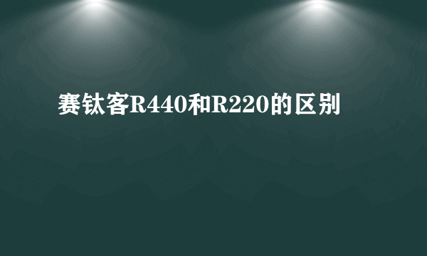赛钛客R440和R220的区别