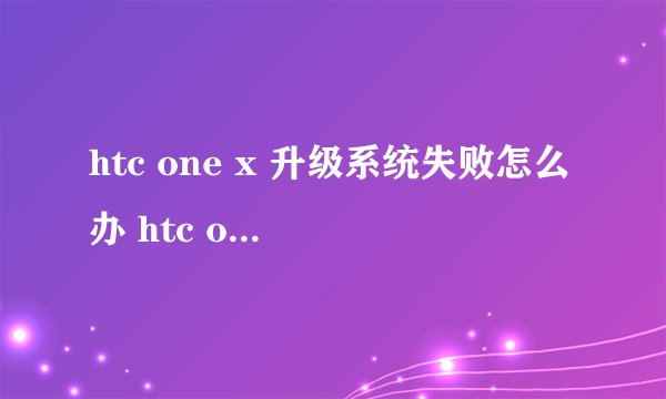 htc one x 升级系统失败怎么办 htc one x 升级系统失败怎么？
