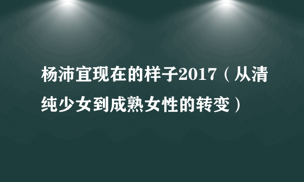 杨沛宜现在的样子2017（从清纯少女到成熟女性的转变）