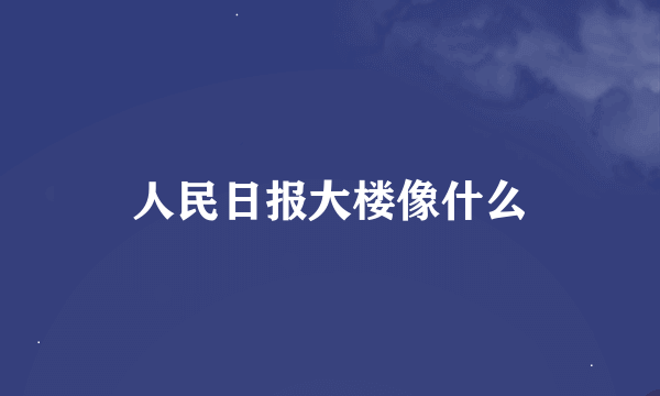 人民日报大楼像什么