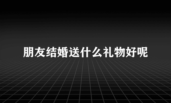 朋友结婚送什么礼物好呢