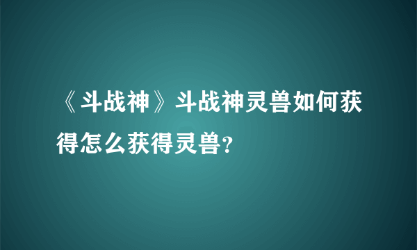 《斗战神》斗战神灵兽如何获得怎么获得灵兽？