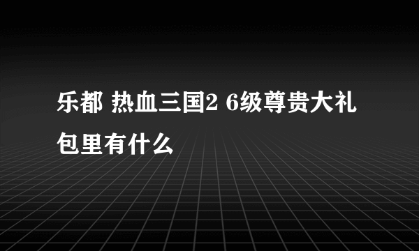 乐都 热血三国2 6级尊贵大礼包里有什么