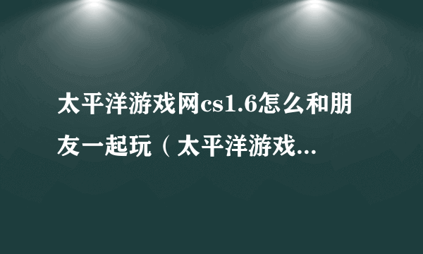 太平洋游戏网cs1.6怎么和朋友一起玩（太平洋游戏网cs）