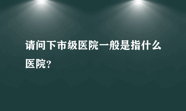 请问下市级医院一般是指什么医院？