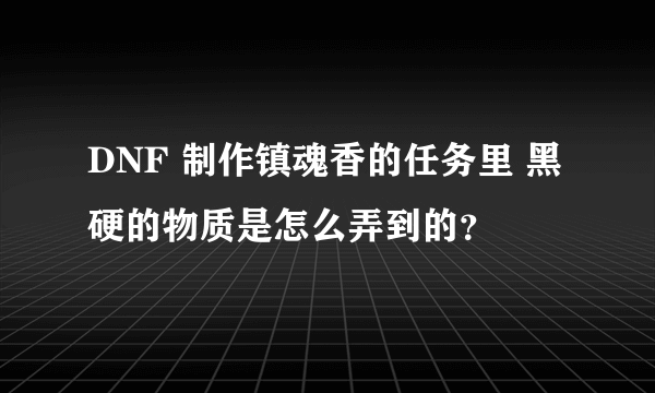 DNF 制作镇魂香的任务里 黑硬的物质是怎么弄到的？