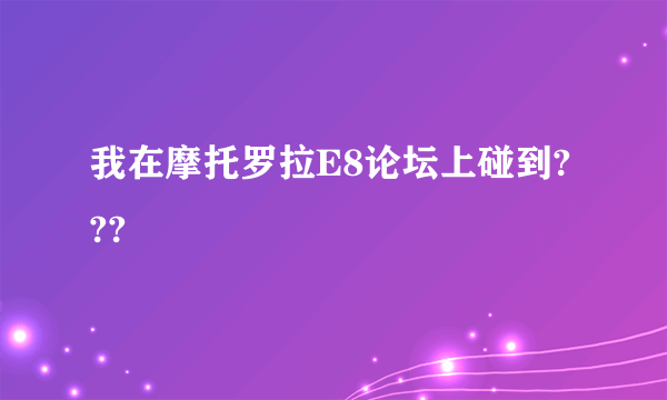 我在摩托罗拉E8论坛上碰到???