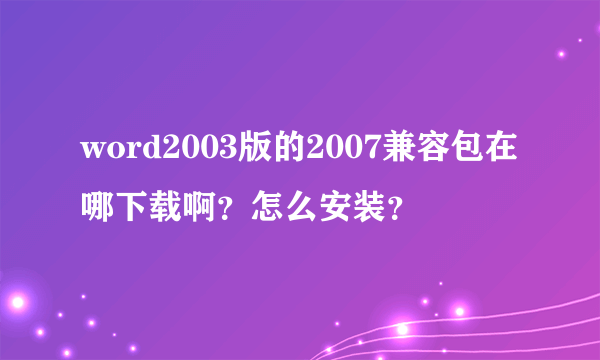 word2003版的2007兼容包在哪下载啊？怎么安装？