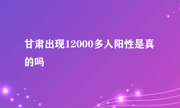 甘肃出现12000多人阳性是真的吗