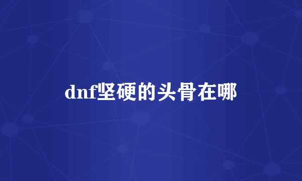 dnf坚硬的头骨在哪