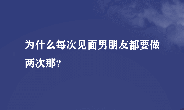 为什么每次见面男朋友都要做两次那？