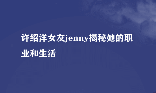 许绍洋女友jenny揭秘她的职业和生活