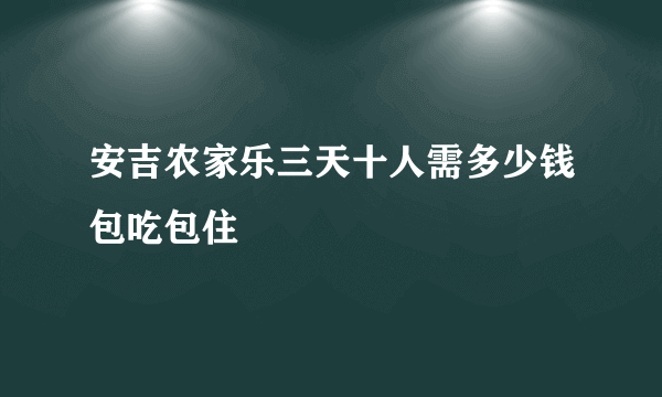安吉农家乐三天十人需多少钱包吃包住