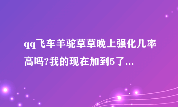 qq飞车羊驼草草晚上强化几率高吗?我的现在加到5了，大概还需要几张能强化到10？求高人指导指导技