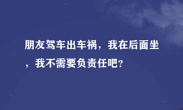 朋友驾车出车祸，我在后面坐，我不需要负责任吧？
