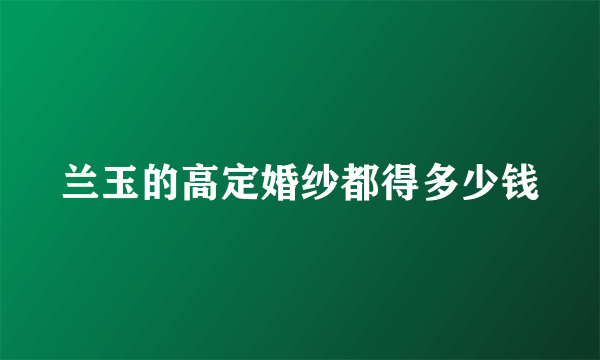 兰玉的高定婚纱都得多少钱