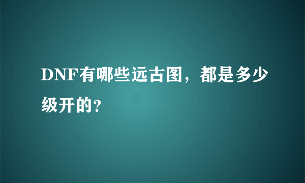 DNF有哪些远古图，都是多少级开的？