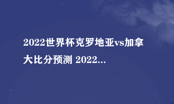 2022世界杯克罗地亚vs加拿大比分预测 2022世界杯克罗地亚vs加拿大比赛时间