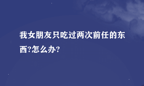我女朋友只吃过两次前任的东西?怎么办?