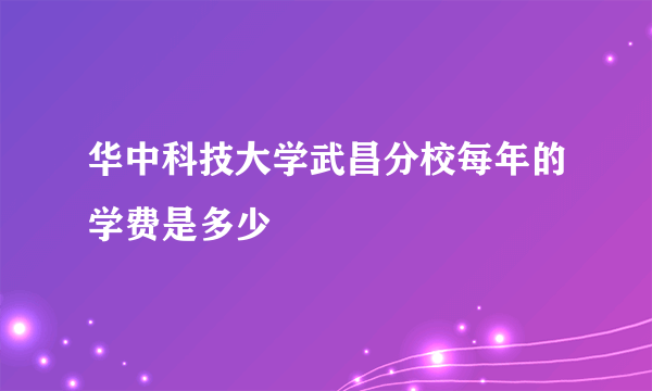 华中科技大学武昌分校每年的学费是多少