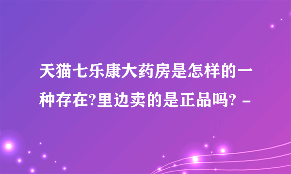 天猫七乐康大药房是怎样的一种存在?里边卖的是正品吗? -