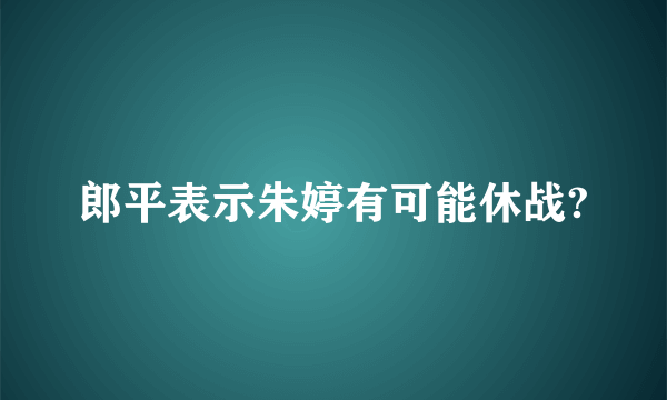 郎平表示朱婷有可能休战?